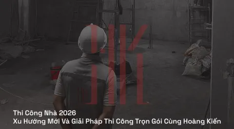 Thi Công Nhà 2026 | Xu Hướng Mới Và Giải Pháp Thi Công Trọn Gói Cùng Hoàng Kiến