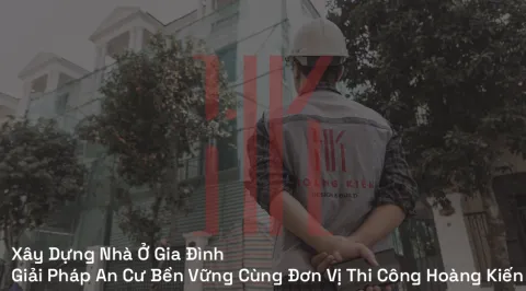 Xây Dựng Nhà Ở Gia Đình: Giải Pháp An Cư Bền Vững Cùng Đơn Vị Thi Công Hoàng Kiến